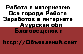 Работа в интернетею - Все города Работа » Заработок в интернете   . Амурская обл.,Благовещенск г.